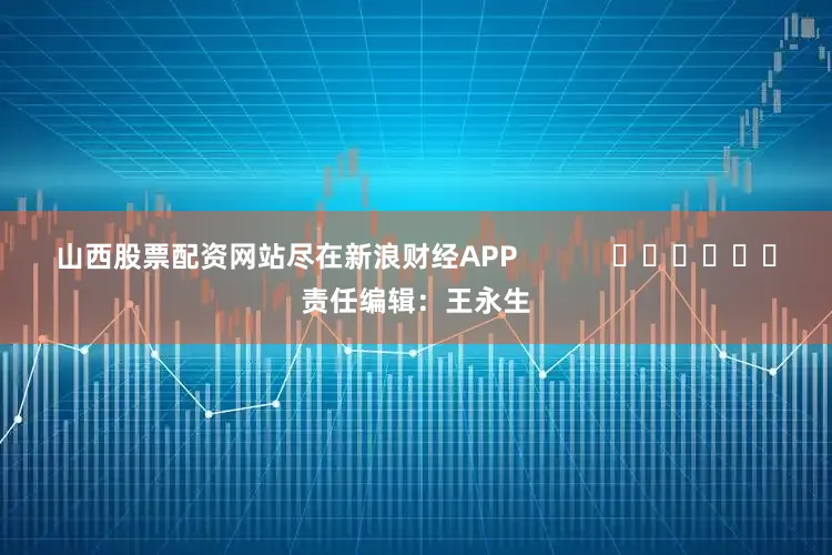 山西股票配资网站尽在新浪财经APP            						责任编辑：王永生