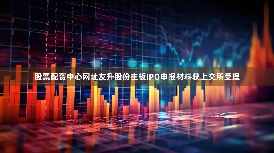 股票配资中心网址友升股份主板IPO申报材料获上交所受理
