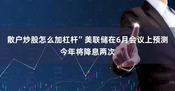 散户炒股怎么加杠杆”　　美联储在6月会议上预测今年将降息两次